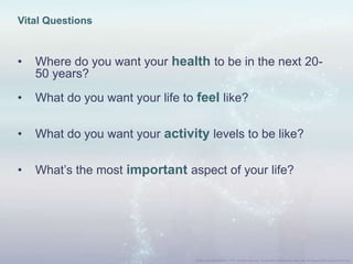 Vital Questions
• Where do you want your health to be in the next 20-
50 years?
• What do you want your life to feel like?
• What do you want your activity levels to be like?
• What‟s the most important aspect of your life?
 