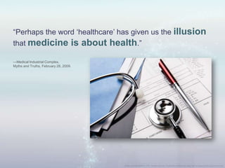 “Perhaps the word „healthcare‟ has given us the illusion
that medicine is about health.”
—Medical Industrial Complex,
Myths and Truths, February 28, 2009.
 