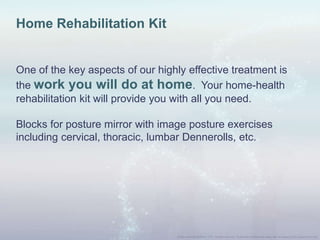 Home Rehabilitation Kit
One of the key aspects of our highly effective treatment is
the work you will do at home. Your home-health
rehabilitation kit will provide you with all you need.
Blocks for posture mirror with image posture exercises
including cervical, thoracic, lumbar Dennerolls, etc.
 