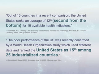“Out of 13 countries in a recent comparison, the United
States ranks an average of 12th (second from the
bottom) for 16 available health indicators.”
—Starfield B. M.D. Primary Care: Balancing Health Needs, Services and Technology. New York, NY. Oxford
University Press, 1998. published by JAMA
“The poor performance of the US was recently confirmed
by a World Health Organization study which used different
data and ranked the United States as 15th among
25 industrialized countries.”
—World Health Report 2000. Accessed June 28, 2000. Mercola.com, 2001.
 