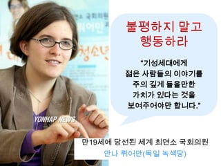 불평하지 말고
        행동하라
         “기성세대에게
       젊은 사람들의 이야기를
        주의 깊게 들을만한
        가치가 있다는 것을
       보여주어야만 합니다.”



만19세에 당선된 세계 최연소 국회의원
   안나 뤼어만(독일 녹색당)
 