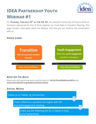  

IDEA PARTNERSHIP YOUTH
WEBINAR #1
On Thursday, February 20th at 3:30 PM EST, the National Community of Practice (CoP) on
Transition sponsored the first of three webinars on Youth Role in Transition Planning. This
page contains information about the Webinar and how you can continue the conversation
with us!

V IDEO L INKS

http://bit.ly/CoPPillar1

http://bit.ly/CoPPillar2

	
  

K EEP -U P -T O -D ATE
Resources and upcoming events will be listed on: bit.ly/YouthWebinars2014 and
www.sharedwork.org/web/transition/home.

S OCIAL M EDIA
Follow us on Twitter: @_Partnership
Tweet reﬂections, questions & insights with the
#youth4engagement Hashtag
Check out the following link for a Twitter E-How:
bit.ly/TwitterEHow

	
  
	
  

 