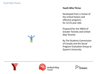 Youth Who Thrive
Developed from a review of
the critical factors and
effective programs
for 12-25 year olds
Prepared for the YMCA of
Greater Toronto and United
Way Toronto
By The Students Commission
of Canada and the Social
Program Evaluation Group at
Queen’s University
 
