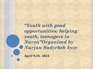 “Youth with good
opportunities: helping
youth, teenagers in
Naryn”Organized by
Nurjan Sadyrbek kyzy
April 9,10, 2012
 