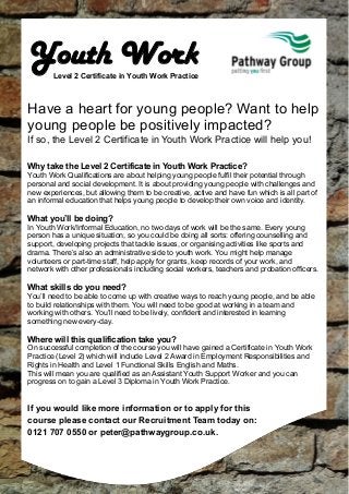 Youth Work

Level 2 Certificate in Youth Work Practice

Have a heart for young people? Want to help
young people be positively impacted?
If so, the Level 2 Certificate in Youth Work Practice will help you!
Why take the Level 2 Certificate in Youth Work Practice?
Youth Work Qualifications are about helping young people fulfil their potential through
personal and social development. It is about providing young people with challenges and
new experiences, but allowing them to be creative, active and have fun which is all part of
an informal education that helps young people to develop their own voice and identity.

What you’ll be doing?
In Youth Work/Informal Education, no two days of work will be the same. Every young
person has a unique situation, so you could be doing all sorts: offering counselling and
support, developing projects that tackle issues, or organising activities like sports and
drama. There’s also an administrative side to youth work. You might help manage
volunteers or part-time staff, help apply for grants, keep records of your work, and
network with other professionals including social workers, teachers and probation officers.

What skills do you need?
You’ll need to be able to come up with creative ways to reach young people, and be able
to build relationships with them. You will need to be good at working in a team and
working with others. You’ll need to be lively, confident and interested in learning
something new every-day.

Where will this qualification take you?
On successful completion of the course you will have gained a Certificate in Youth Work
Practice (Level 2) which will include Level 2 Award in Employment Responsibilities and
Rights in Health and Level 1 Functional Skills English and Maths.
This will mean you are qualified as an Assistant Youth Support Worker and you can
progress on to gain a Level 3 Diploma in Youth Work Practice.

If you would like more information or to apply for this
course please contact our Recruitment Team today on:
0121 707 0550 or peter@pathwaygroup.co.uk.

 