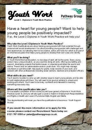 Youth Work
Level 3 - Diploma in Youth Work Practice

Have a heart for young people? Want to help
young people be positively impacted?
If so, the Level 3 Diploma in Youth Work Practice will help you!
Why take the Level 3 Diploma in Youth Work Practice?
Youth Work Qualifications are about helping young people fulfil their potential through
personal and social development. It is about providing young people with challenges and
new experiences, but allowing them to be creative, active and have fun which is all part of
an informal education that helps young people to develop their own voice and identity.

What you’ll be doing?
In Youth Work/Informal Education, no two days of work will be the same. Every young
person has a unique situation, so you could be doing all sorts: offering counselling and
support, developing projects that tackle issues, or organising activities like sports and
drama. There’s also an administrative side to youth work. You might help manage
volunteers or part-time staff, help apply for grants, keep records of your work, and
network with other professionals including social workers, teachers and probation officers.

What skills do you need?
You’ll need to be able to come up with creative ways to reach young people, and be able
to build relationships with them. You will need to be good at working in a team and
working with others. You’ll need to be lively, confident and interested in learning
something new every-day.

Where will this qualification take you?
On successful completion of the course you will have gained a Diploma in Youth Work
Practice (Level 3), and you will also gain a Level 2 Award in Employment Responsibilities
and Rights in Health and Level 2 Functional Skills English and Maths
.
This Apprenticeship will mean you have the qualifications to become a Youth Support
Worker.

If you would like more information or to apply for this
course please contact our Recruitment Team today on:
0121 707 0550 or peter@pathwaygroup.co.uk.

 