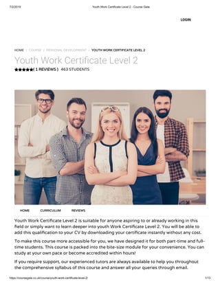 7/2/2019 Youth Work Certificate Level 2 - Course Gate
https://coursegate.co.uk/course/youth-work-certificate-level-2/ 1/13
( 1 REVIEWS )
HOME / COURSE / PERSONAL DEVELOPMENT / YOUTH WORK CERTIFICATE LEVEL 2
Youth Work Certi cate Level 2
463 STUDENTS
Youth Work Certi cate Level 2 is suitable for anyone aspiring to or already working in this
eld or simply want to learn deeper into youth Work Certi cate Level 2. You will be able to
add this quali cation to your CV by downloading your certi cate instantly without any cost.
To make this course more accessible for you, we have designed it for both part-time and full-
time students. This course is packed into the bite-size module for your convenience. You can
study at your own pace or become accredited within hours!
If you require support, our experienced tutors are always available to help you throughout
the comprehensive syllabus of this course and answer all your queries through email.
HOME CURRICULUM REVIEWS
LOGIN
 