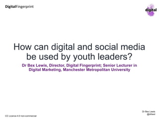 How can digital and social media
be used by youth leaders?
Dr Bex Lewis, Director, Digital Fingerprint;
Senior Lecturer in Digital Marketing,
Manchester Metropolitan University
http://bit.ly/digital-youth
DigitalFingerprint
Dr Bex Lewis
@drbexl
CC Licence 4.0 non-commercial
 