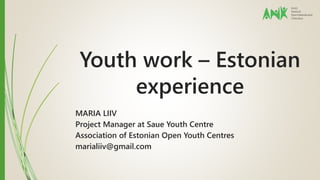 Youth work – Estonian 
experience 
MARIA LIIV 
Project Manager at Saue Youth Centre 
Association of Estonian Open Youth Centres 
marialiiv@gmail.com 
 