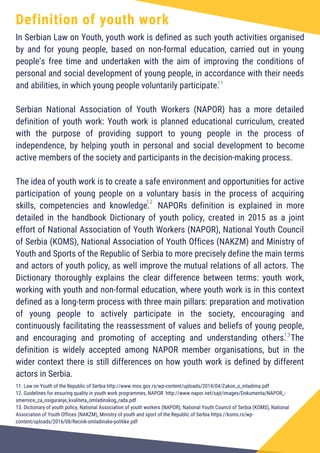 Definition of youth work
In Serbian Law on Youth, youth work is defined as such youth activities organised
by and for young people, based on non-formal education, carried out in young
people’s free time and undertaken with the aim of improving the conditions of
personal and social development of young people, in accordance with their needs
and abilities, in which young people voluntarily participate.
Serbian National Association of Youth Workers (NAPOR) has a more detailed
definition of youth work: Youth work is planned educational curriculum, created
with the purpose of providing support to young people in the process of
independence, by helping youth in personal and social development to become
active members of the society and participants in the decision-making process.
The idea of youth work is to create a safe environment and opportunities for active
participation of young people on a voluntary basis in the process of acquiring
skills, competencies and knowledge. NAPORs definition is explained in more
detailed in the handbook Dictionary of youth policy, created in 2015 as a joint
effort of National Association of Youth Workers (NAPOR), National Youth Council
of Serbia (KOMS), National Association of Youth Offices (NAKZM) and Ministry of
Youth and Sports of the Republic of Serbia to more precisely define the main terms
and actors of youth policy, as well improve the mutual relations of all actors. The
Dictionary thoroughly explains the clear difference between terms: youth work,
working with youth and non-formal education, where youth work is in this context
defined as a long-term process with three main pillars: preparation and motivation
of young people to actively participate in the society, encouraging and
continuously facilitating the reassessment of values and beliefs of young people,
and encouraging and promoting of accepting and understanding others. The
definition is widely accepted among NAPOR member organisations, but in the
wider context there is still differences on how youth work is defined by different
actors in Serbia.
11. Law on Youth of the Republic of Serbia http://www.mos.gov.rs/wp-content/uploads/2014/04/Zakon_o_mladima.pdf
12. Guidelines for ensuring quality in youth work programmes, NAPOR http://www.napor.net/sajt/images/Dokumenta/NAPOR_-
smernice_za_osiguranje_kvaliteta_omladinskog_rada.pdf
13. Dictionary of youth policy, National Association of youth workers (NAPOR), National Youth Council of Serbia (KOMS), National
Association of Youth Offices (NAKZM), Ministry of youth and sport of the Republic of Serbia https://koms.rs/wp-
content/uploads/2016/08/Recnik-omladinske-politike.pdf
11
12
13
 
