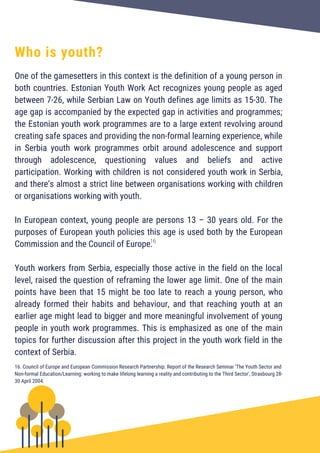 One of the gamesetters in this context is the definition of a young person in
both countries. Estonian Youth Work Act recognizes young people as aged
between 7-26, while Serbian Law on Youth defines age limits as 15-30. The
age gap is accompanied by the expected gap in activities and programmes;
the Estonian youth work programmes are to a large extent revolving around
creating safe spaces and providing the non-formal learning experience, while
in Serbia youth work programmes orbit around adolescence and support
through adolescence, questioning values and beliefs and active
participation. Working with children is not considered youth work in Serbia,
and there’s almost a strict line between organisations working with children
or organisations working with youth.
In European context, young people are persons 13 – 30 years old. For the
purposes of European youth policies this age is used both by the European
Commission and the Council of Europe.
Youth workers from Serbia, especially those active in the field on the local
level, raised the question of reframing the lower age limit. One of the main
points have been that 15 might be too late to reach a young person, who
already formed their habits and behaviour, and that reaching youth at an
earlier age might lead to bigger and more meaningful involvement of young
people in youth work programmes. This is emphasized as one of the main
topics for further discussion after this project in the youth work field in the
context of Serbia.
Who is youth?
16. Council of Europe and European Commission Research Partnership: Report of the Research Seminar ‘The Youth Sector and
Non-formal Education/Learning: working to make lifelong learning a reality and contributing to the Third Sector', Strasbourg 28-
30 April 2004.
16
 