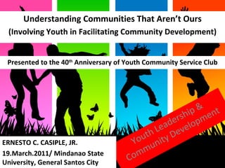 Looking Beyond Borders  Youth Leadership & Community Development Understanding Communities That Aren’t Ours (Involving Youth in Facilitating Community Development) ERNESTO C. CASIPLE, JR. 19.March.2011/ Mindanao State University, General Santos City Presented to the 40 th  Anniversary of Youth Community Service Club 