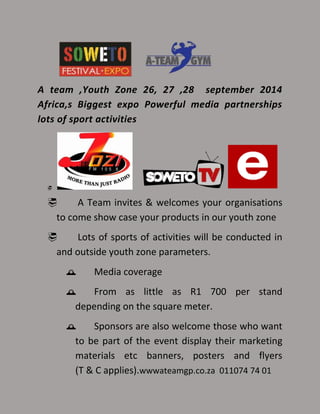 A team ,Youth Zone 26, 27 ,28 september 2014
Africa,s Biggest expo Powerful media partnerships
lots of sport activities

 A Team invites & welcomes your organisations
to come show case your products in our youth zone
 Lots of sports of activities will be conducted in
and outside youth zone parameters.
 Media coverage
 From as little as R1 700 per stand
depending on the square meter.
 Sponsors are also welcome those who want
to be part of the event display their marketing
materials etc banners, posters and flyers
(T & C applies).wwwateamgp.co.za 011074 74 01
 