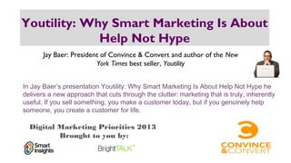 Digital Marketing Priorities 2013
Brought to you by:
Youtility: Why Smart Marketing Is About
Help Not Hype
Jay Baer: President of Convince & Convert and author of the New
York Times best seller, Youtility
In Jay Baer’s presentation Youtility: Why Smart Marketing Is About Help Not Hype he
delivers a new approach that cuts through the clutter: marketing that is truly, inherently
useful. If you sell something, you make a customer today, but if you genuinely help
someone, you create a customer for life.
 