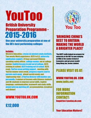 YouTooBritish University
Preparation Programme -
2015-2016
One year university preparation at one of
the UK’s best performing colleges
Includes:
Western Education, a focus on western study methods,
Two weeks Work experience, IELTS to 6.5, university
application support, 24 hour personal Chinese
speaking safety officer, college mentor, out of college
mentor, English lessons in and out of college, IELTS
training in school, IELTS training out of school, IELTS
exam, YouToo essay writing support, meeting with
YouToo mentor every week, progress reports sent to
parents each week, attend social events and
‘sightseeing trips’, A YouToo Director will monitor you
personally, A mixture of lessons with Chinese students
and UK students to improve social skills, English
language, communication, teamwork and study skills,
airport pick up and drop off, accommodation, breakfast
and dinner!
WWW.YOUTOO.UK.COM
£12,000
‘BRINGING CHINA’S
BEST TO BRITAIN;
MAKING THE WORLD A
A BRIGHTER PLACE!’
‘The BUPP really helped me prepare for
university in the UK! I’m now studying
an MBA at the London School of
Economics and got great results’
Jiang Meng Jun, former student.
PLEASE VISIT US AT:
WWW.YOUTOO.UK. COM
www.tadis.net
FOR MORE
INFORMATION
CONTACT:
Enquiries@youtoo.uk.com
Your Education Matters!
 