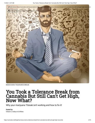 11/25/21, 9:07 AM You Took a Tolerance Break from Cannabis But Still Can't Get High, Now What?
https://cannabis.net/blog/how-to/you-took-a-tolerance-break-from-cannabis-but-still-cant-get-high-now-what 2/10
MARIJUANA TOLERANCE BREAK
You Took a Tolerance Break from
Cannabis But Still Can't Get High,
Now What?
Why your marijuana T-break isn't working and how to fix it!
Posted by:

Chiara C, today at 12:00am
 Edit Article (https://cannabis.net/mycannabis/c-blog-entry/update/you-took-a-tolerance-break-from-cannabis-but-still-cant-get-high-now-what)
 Article List (https://cannabis.net/mycannabis/c-blog)
 