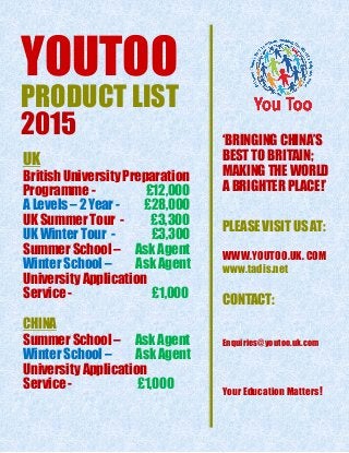 YOUTOO
PRODUCT LIST
2015
UK
British University Preparation
Programme - £12,000
A Levels – 2 Year - £28,000
UK Summer Tour - £3,300
UK Winter Tour - £3,300
Summer School – Ask Agent
Winter School – Ask Agent
University Application
Service - £1,000
CHINA
Summer School – Ask Agent
Winter School – Ask Agent
University Application
Service - £1,000
‘BRINGING CHINA’S
BEST TO BRITAIN;
MAKING THE WORLD A
A BRIGHTER PLACE!’
PLEASE VISIT US AT:
WWW.YOUTOO.UK. COM
www.tadis.net
CONTACT:
Enquiries@youtoo.uk.com
Your Education Matters!
 