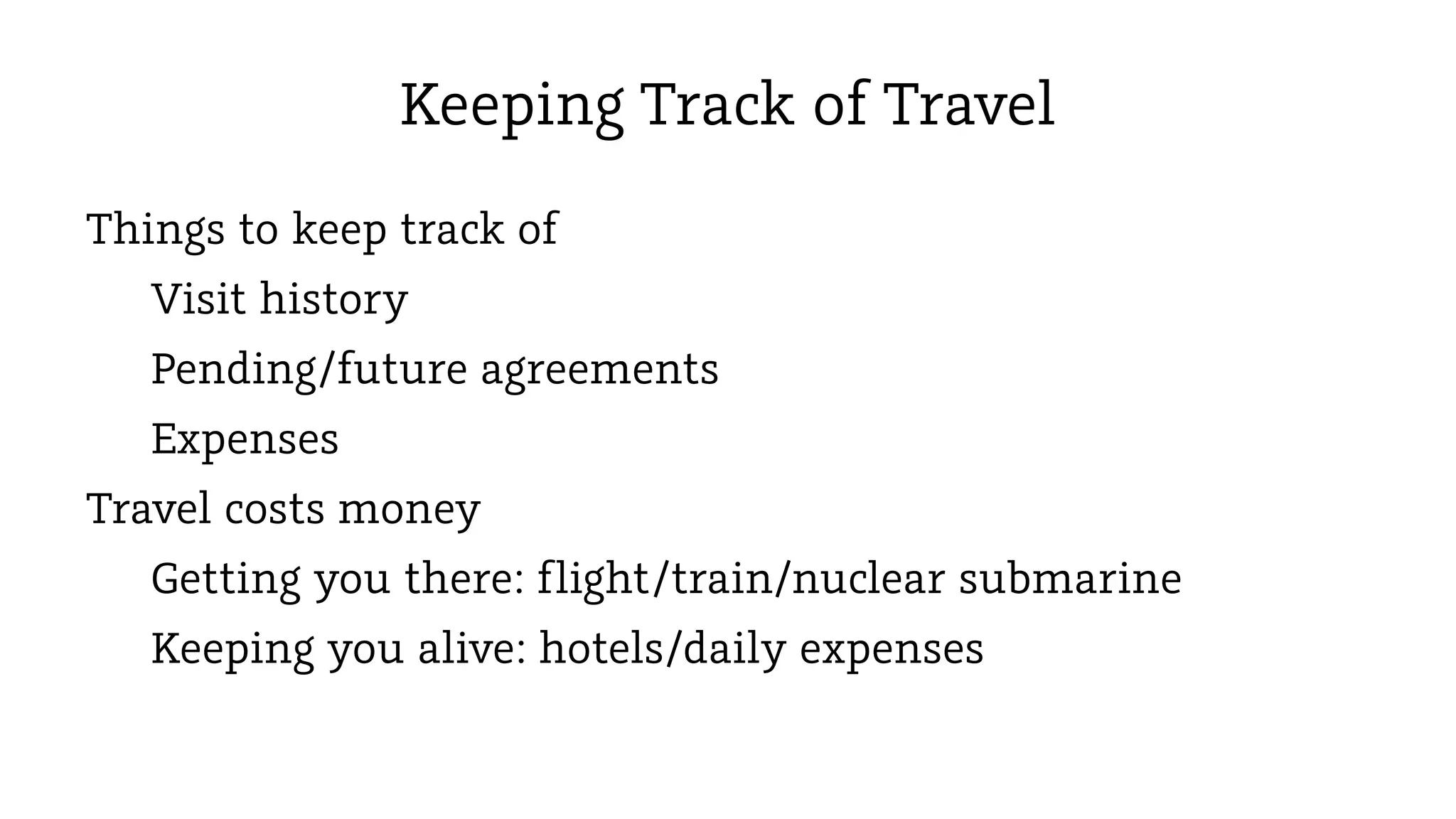 Keeping Track of Travel
Things to keep track of
Visit history
Pending/future agreements
Expenses
Travel costs money
Getting you there: flight/train/nuclear submarine
Keeping you alive: hotels/daily expenses

 