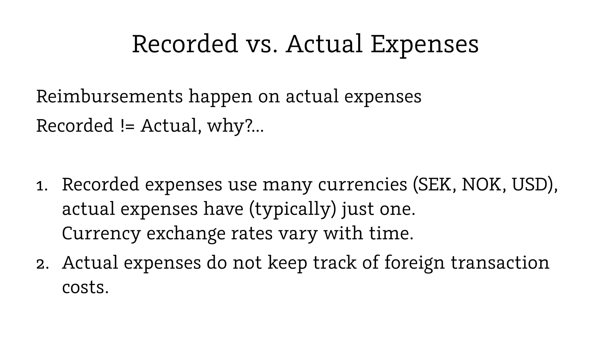 Recorded vs. Actual Expenses
Reimbursements happen on actual expenses
Recorded != Actual, why?...
1. Recorded expenses use many currencies (SEK, NOK, USD),
actual expenses have (typically) just one.
Currency exchange rates vary with time.
2. Actual expenses do not keep track of foreign transaction
costs.

 