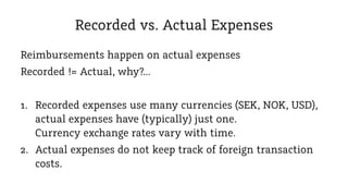 Recorded vs. Actual Expenses
Reimbursements happen on actual expenses
Recorded != Actual, why?...
1. Recorded expenses use many currencies (SEK, NOK, USD),
actual expenses have (typically) just one.
Currency exchange rates vary with time.
2. Actual expenses do not keep track of foreign transaction
costs.

 