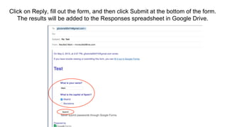 Click on Reply, fill out the form, and then click Submit at the bottom of the form.
The results will be added to the Responses spreadsheet in Google Drive.
 