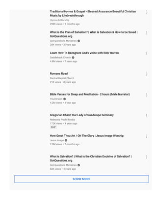 Traditional Hymns & Gospel - Blessed Assurance Beautiful Christian
Music by Lifebreakthrough
298K views • 9 months ago
What is the Plan of Salvation? | What is Salvation & How to be Saved |
GotQuestions.org
28K views • 3 years ago
Learn How To Recognize God's Voice with Rick Warren
4.8M views • 7 years ago
Romans Road
21K views • 8 years ago
Bible Verses for Sleep and Meditation - 2 hours (Male Narrator)
4.2M views • 1 year ago
Gregorian Chant: Our Lady of Guadalupe Seminary
172K views • 4 years ago
360°
How Great Thou Art / Oh The Glory | Jesus Image Worship
2.3M views • 7 months ago
What is Salvation? | What is the Christian Doctrine of Salvation? |
GotQuestions.org
82K views • 4 years ago
SHOW MORE
Hymns & Worship
Got Questions Ministries
Saddleback Church
Central Baptist Church
YouVersion
Nebraska Public Media
Jesus Image
Got Questions Ministries
 