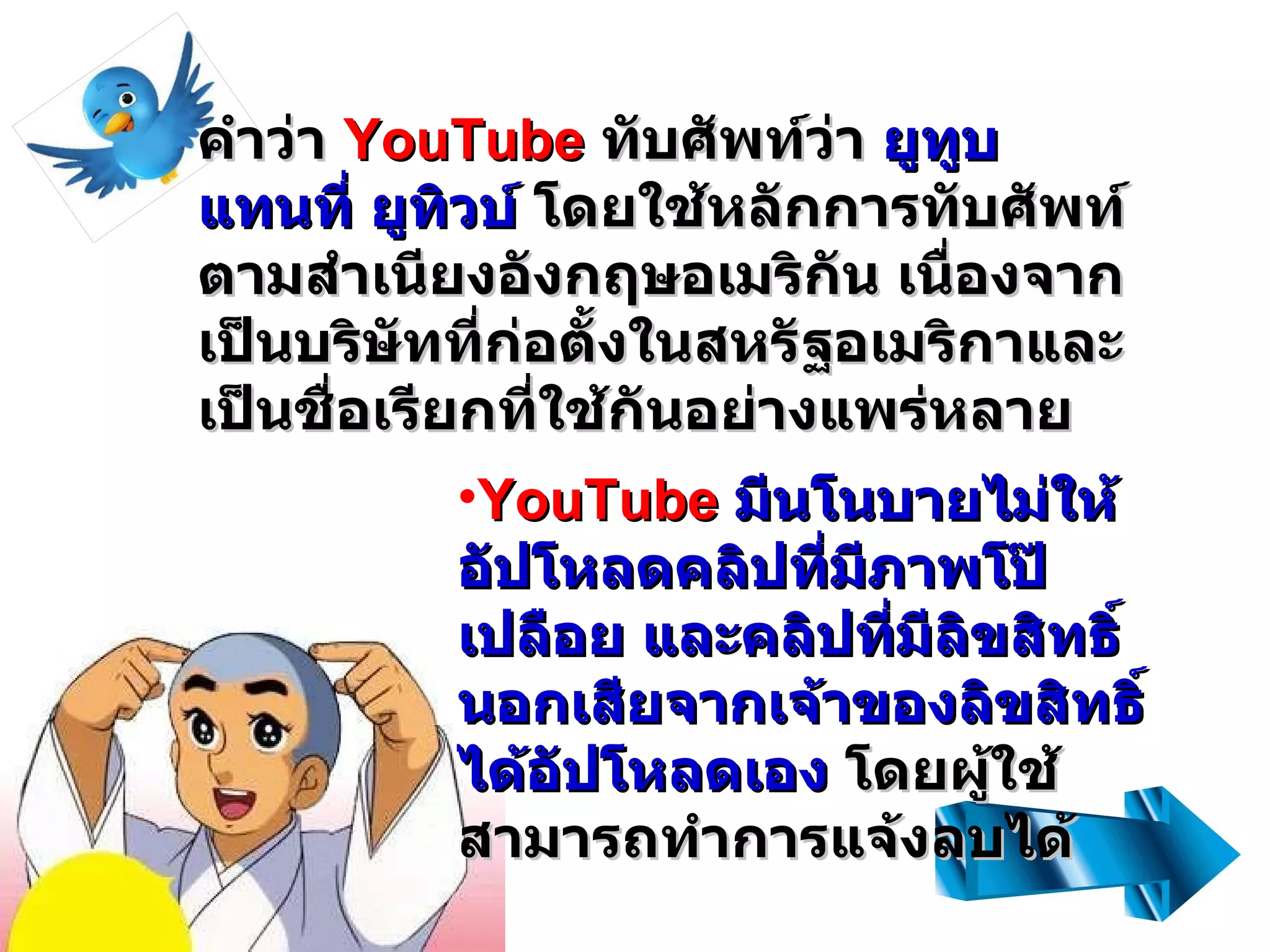 คำว่า  YouTube  ทับศัพท์ว่า  ยูทูบ แทนที่ ยูทิวบ์  โดยใช้หลักการทับศัพท์ตามสำเนียงอังกฤษอเมริกัน เนื่องจากเป็นบริษัทที่ก่อตั้งในสหรัฐอเมริกาและเป็นชื่อเรียกที่ใช้กันอย่างแพร่หลาย   YouTube   มีนโนบายไม่ให้อัปโหลดคลิปที่มีภาพโป๊เปลือย และคลิปที่มีลิขสิทธิ์นอกเสียจากเจ้าของลิขสิทธิ์ได้อัปโหลดเอง  โดยผู้ใช้สามารถทำการแจ้งลบได้ 