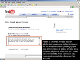 Passo 9: Quando o vídeo estiver adicionado, aparecerá esta mensagem. Se você copiar o texto (o código) que está em destaque e copiar em seu blog ou outra página de Internet o seu vídeo será visualizado. Para visualizar seu vídeo aqui no youtube, clique em My Account 