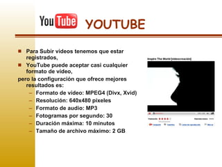 YOUTUBE Para Subir videos tenemos que estar registrados, YouTube puede aceptar casi cualquier formato de vídeo,  pero la configuración que ofrece mejores resultados es: Formato de vídeo: MPEG4 (Divx, Xvid)  Resolución: 640x480 píxeles  Formato de audio: MP3  Fotogramas por segundo: 30  Duración máxima: 10 minutos Tamaño de archivo máximo: 2 GB  