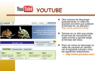 YOUTUBE Otra manera de descargar gratuitamente un video de youtube sin tener que padecer el formato flv, es Zamzar ( http://www.zamzar.com/ ) .  Zamzar es un sitio que presta el servicio de conversión de video on-line y permite elegir el formato del video Para ver cómo se descarga un video de youtube en zamzar ver el siguiente tutorial o mira las siguientes diapositivas: http://www.youtube.com/watch?v=3pKeGCooBsQ&feature=player_embedded   
