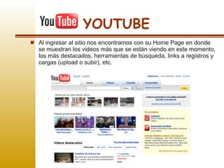 Al ingresar al sitio nos encontramos con su Home Page en donde se muestran los videos más que se están viendo en este momento, los más destacados, herramientas de búsqueda, links a registros y cargas (upload o subir), etc.  YOUTUBE 