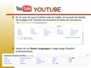 En el caso de que la interfaz este en inglés, en la parte de debajo de la página de Youtube se encuentra la selección del idioma.  YOUTUBE Hacer clic en  Show Languages  y luego elegir Español (Latinoamérica).  