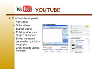 YOUTUBE Con Youtube se puede: Ver videos Subir videos Buscar videos Publicar videos en blogs o sitios web Enviar mensajes personales, participar en grupos. Crear lista de videos favoritos 