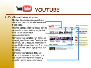 YOUTUBE Para  Buscar videos  se puede, Realiza búsquedas con palabras clave introducidas en el  cuadro de búsqueda .  Usar la  solapa videos  desde donde se puede buscar videos según los más vistos ordenados cronologicamente. Consultar los  canales . Un canal es una página de usuario. Contiene los favoritos, los vídeos, la información de perfil de un usuario, etc. A su vez estos canales están agrupados por temática. Consultar las  Comunidades  o Grupos. Los grupos permiten que los usuarios compartan vídeos y debatan sobre temas comunes. 