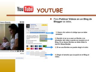 YOUTUBE Para  Publicar Videos en un Blog de Blogger  se debe, 1)  Hacer clic sobre el código que se debe embeber 2)  Decidir si se va a usar un Borde o no alrededor del video cuando se muestre en el Blog. Sí se desea Bordes se debe tildar la opción  Show Border 3)  Sí se usa Bordes se puede elegir el color. 4)  Elegir el tamaño que ocupará en el Blog el  video. 
