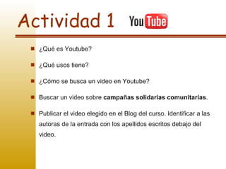 Actividad 1 ¿Qué es Youtube? ¿Qué usos tiene? ¿Cómo se busca un video en Youtube? Buscar un video sobre  campañas solidarias comunitarias .  Publicar el video elegido en el Blog del curso. Identificar a las autoras de la entrada con los apellidos escritos debajo del video. 