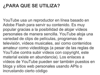 ¿PARA QUE SE UTILIZA?


YouTube usa un reproductor en línea basado en
Adobe Flash para servir su contenido. Es muy
popular gracias a la posibilidad de alojar vídeos
personales de manera sencilla. YouTube aloja una
variedad de clips de películas, programas de
televisión, vídeos musicales, así como contenidos
amateur como videoblogs (a pesar de las reglas de
YouTube contra subir vídeos con copyright, este
material existe en abundancia). Los enlaces a
vídeos de YouTube pueden ser también puestos en
blogs y sitios web personales usando APIs o
incrustando cierto código
 