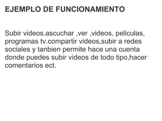 EJEMPLO DE FUNCIONAMIENTO


Subir videos.ascuchar ,ver ,videos, peliculas,
programas tv.compartir videos,subir a redes
sociales y tanbien permite hace una cuenta
donde puedes subir videos de todo tipo,hacer
comentarios ect.
 
