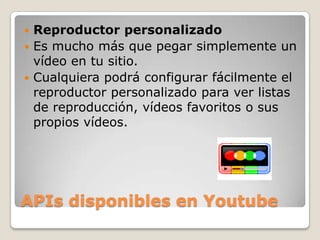 APIs disponibles en YoutubeReproductor personalizadoEs mucho más que pegar simplemente un vídeo en tu sitio. Cualquiera podrá configurar fácilmente el reproductor personalizado para ver listas de reproducción, vídeos favoritos o sus propios vídeos.