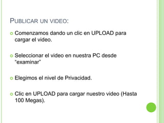 Publicar un video:Comenzamos dando un clic en UPLOAD para cargar el video.Seleccionar el video en nuestra PC desde “examinar”Elegimos el nivel de Privacidad.Clic en UPLOAD para cargar nuestro video (Hasta 100 Megas).