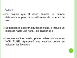 Avisos:Es posible que el video demore un tiempo determinado para la visualización de este en la web.Es necesario esperar algunos minutos, e incluso un lapso de hasta una hora. ( en ocasiones ).Una vez subido nuestro primer video publicado en YOU TUBE. Aparecerá una sección donde se ubicaran los favoritos.