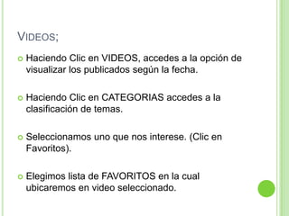 Videos;Haciendo Clic en VIDEOS, accedes a la opción de visualizar los publicados según la fecha.Haciendo Clic en CATEGORIAS accedes a la clasificación de temas.Seleccionamos uno que nos interese. (Clic en Favoritos).Elegimos lista de FAVORITOS en la cual ubicaremos en video seleccionado.