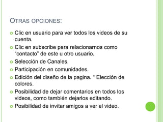 Otras opciones:Clic en usuario para ver todos los videos de su cuenta.Clic en subscribe para relacionarnos como “contacto” de este u otro usuario.Selección de Canales.Participación en comunidades.Edición del diseño de la pagina. “ Elección de colores.Posibilidad de dejar comentarios en todos los videos, como también dejarlos editando.Posibilidad de invitar amigos a ver el video.