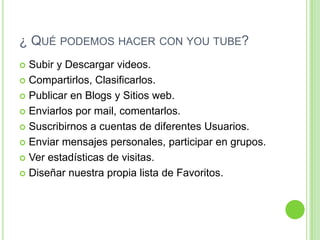 ¿ Qué podemos hacer con you tube?Subir y Descargar videos.Compartirlos, Clasificarlos.Publicar en Blogs y Sitios web.Enviarlos por mail, comentarlos.Suscribirnos a cuentas de diferentes Usuarios.Enviar mensajes personales, participar en grupos.Ver estadísticas de visitas.Diseñar nuestra propia lista de Favoritos.