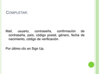 Completar:	Mail, usuario, contraseña, confirmación de contraseña, país, código postal, género, fecha de nacimiento, código de verificación.Por último clic en Sign Up.