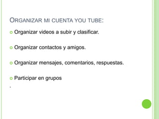 Organizar mi cuenta you tube:Organizar videos a subir y clasificar.Organizar contactos y amigos.Organizar mensajes, comentarios, respuestas.Participar en grupos.