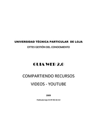  

                                 

                                 

                                 




    UNIVERSIDAD TÉCNICA PARTICULAR DE LOJA

           CITTES GESTIÓN DEL CONOCIMIENTO
                                 




               GUIA WEB 2.0
                                 


        COMPARTIENDO RECURSOS 
             VIDEOS ‐ YOUTUBE 
                                 

                             2009 
                 Publicado bajo CC BY‐NC‐SA 3.0 

 
 