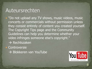 "Do not upload any TV shows, music videos, music concerts or commercials without permission unless they consist entirely of content you created yourself. The Copyright Tips page and the Community Guidelines can help you determine whether your video infringes someone else's copyright."     RechtszakenControversie    Blokkeren van YouTube 6Auteursrechten