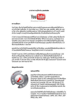 มาทำาความรู้จกกับ youtube
                                        ั




ความเป็นมา

YouTube เป็นเว็บไซต์ที่ให้ผู้ใช้งานสามารถอัปโหลดและแลกเปลี่ยนคลิปวีดีโอผ่าน
ทางเว็บไซต์ ก่อตั้งเมื่อ 15 กุมภาพันธ์ พ.ศ. 2548 โดย แชด เฮอร์ลย, สตีฟ เชง และ
                                                                  ี ์
ยาวีด คาริม อดีตพนักงานบริษัทเพย์พาล ในปัจจุบันยูทูบมีพนักงาน 67 คน[3] และมี
สำานักงานอยู่ที่ ซานบรูโนในมลรัฐแคลิฟอร์เนีย ปัจจุบันเป็นส่วนหนึ่งของกูเกิล

การทำางานของเว็บไซต์แสดงผลวีดีโอผ่านทางในลักษณะ อะโดบี แฟลช ซึ่งเนื้อหามี
หลากหลายรวมถึง รายการโทรทัศน์มิวสิกวิดีโอ วีดีโอจากทางบ้าน งานโฆษณาทาง
โทรทัศน์ และบางส่วนจากภาพยนตร์ และผู้ใช้สามารถนำาวีดีโอไปใส่ไว้ในบล็อกหรือ
เว็บไซต์ส่วนตัวได้ ผ่านทางคำาสั่งที่กำาหนดให้ของยูทูบ ยูทบถือว่าเป็นหนึ่งในเว็บ 2.0
                                                         ู
ชั้นนำาของอันดับต้น ๆ ของโลก

ยูทบมีนโนบายไม่ให้อัปโหลดคลิปที่มีภาพโป๊เปลือย และคลิปที่มีลิขสิทธิ์นอกเสียจาก
    ู
เจ้าของลิขสิทธิ์ได้อัปโหลดเอง โดยผู้ใช้สามารถทำาการแจ้งลบได้

ในวันที่ 9 ตุลาคม 2549 กูเกิลได้ประกาศซื้อบริษัทยูทูบเป็นจำานวนเงินทั้งหมด 1.65
พันล้านเหรียญสหรัฐ หรือประมาณ 6 หมื่นล้านบาท ซึงได้เสร็จสิ้นไปเมื่อวันที่ 13
                                                   ่
พฤศจิกายน พ.ศ. 2549 และในวันที่ 20 มิถุนายน 2550 ยูทูบ ได้เพิ่มโดเมนไปอีก 9
แห่ง สำาหรับ 9 ประเทศ ได้แก่ บราซิล ฝรั่งเศส อิตาลี ญีปุ่น ฮอลแลนด์ โปแลนด์ สเปน
                                                      ่
ไอร์แลนด์ และ สหราชอาณาจักร


ข้อมูลเชิงเทคนิค

                             รูปแบบวิดโอ
                                      ี

                             ยูทบใช้งานโดยแสดงผลภาพวิดีโอในลักษณะของ
                                ู
                             แมโครมีเดีย แฟลช 7 และใช้การถอดรหัสแบบ
                             Sorenson Spark H.263 แฟลชเป็นโปรแกรมเสริมทีต้อง   ่
                             ติดตั้งเพิ่มสำาหรับเว็บเบราว์เซอร์ทั่วไป โดยแสดงผลที่
                             ขนาดความกว้างและสูง 320 และ 240 พิกเซล ที่ 25
                             เฟรมต่อวินาที โดยมีการส่งข้อมูลสูงสุดที่ 300 กิโลบิต
                             ต่อวินาที ซึงการแสดงผลสามารถดูได้ทขนาดปกติ หรือ
                                          ่                            ี่
                             ขนาดที่แสดงผลเต็มจอ

                             ยูทบแปลงไฟล์วิดีโอเป็นไฟล์ในลักษณะ แฟลชวิดีโอ ใน
                                  ู
                             นามสกุล .FLV ภายหลังจากผู้ใช้ได้อัปโหลดเข้าไป ไม่ว่า
                             ผู้อัปโหลดจะโหลดในลักษณะ .WMV .AVI .MOV .3GP
                             MPEG หรือ .MP4
 