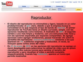 Reproductor  El diseño del reproductor es minimalista y ligera, basado en un color predeterminado: el  gris  claro, debido a que la empresa busca la comodidad en lo que respecta al tipo de banda de  Internet . El primer reproductor de YouTube tenía un diseño curveado, simple, con las opciones resaltando como botones. A mediados de  2007 , el segundo cambio a uno más limpio y moderno, con una estructura más recta y con las opciones separadas por espacios compartidos. Se agregó opciones como agregar anotaciones, pausar haciendo clic sobre la pantallita del reproductor,  banners  publicitarios  similares a los que aparecen en  TV , subtítulos originales y traducidos. A veces, se incluyen  spots  cortos antes del vídeo. En  21 de enero  de  2010  en las opciones del reproductor se agrega un menú desplegable para seleccionar la calidad de vídeo que se quiere visualizar y dos nuevos iconos para cambiar el tamaño del reproductor y para visualizar el vídeo a pantalla completa, respectivamente. Cuando hay  subtítulos , aparece un icono que permite mostrarlos 